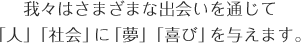 我々はさまざまな出会いを通じて「人」「社会」に「夢」「喜び」を与えます。