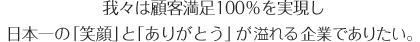 我々は顧客満足100％を実現し日本一の「笑顔」と「ありがとう」が溢れる企業でありたい。