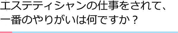 エステティシャンの仕事をされて、一番のやりがいは何ですか？