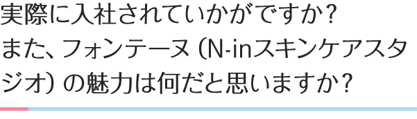 実際に入社されていかがですか？
                      また、フォンテーヌ（N-inスキンケアスタジオ）の魅力は
                      何だと思いますか？