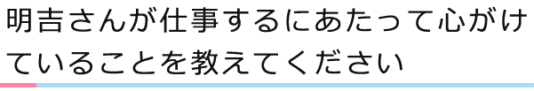 明吉さんが仕事するにあたって心がけていることを教えてください