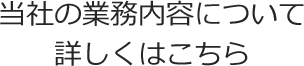 弊社の業務内容について詳しくはこちら