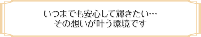 いつまでも安心して輝きたい・・・その想いが叶う環境です